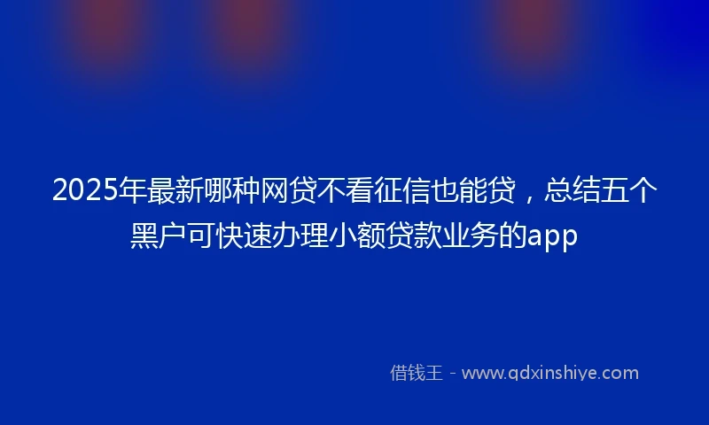 2025年最新哪种网贷不看征信也能贷，总结五个黑户可快速办理小额贷款业务的app