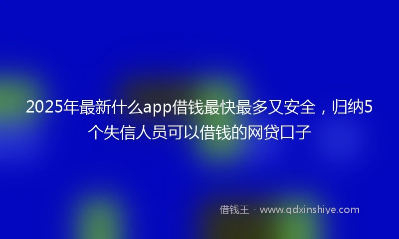 2025年最新什么app借钱最快最多又安全，归纳5个失信人员可以借钱的网贷口子