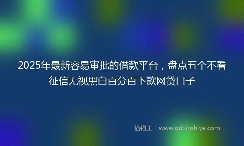 2025年最新容易审批的借款平台，盘点五个不看征信无视黑白百分百下款网贷口子