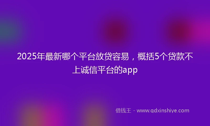 2025年最新哪个平台放贷容易，概括5个贷款不上诚信平台的app