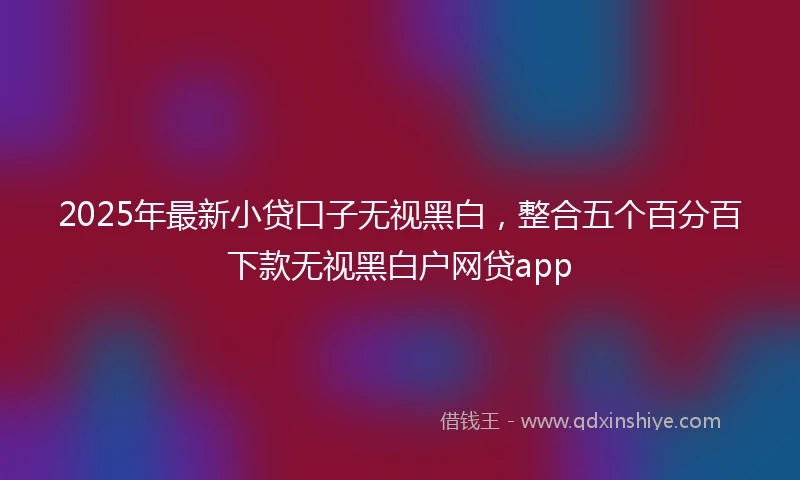 2025年最新小贷口子无视黑白，整合五个百分百下款无视黑白户网贷app