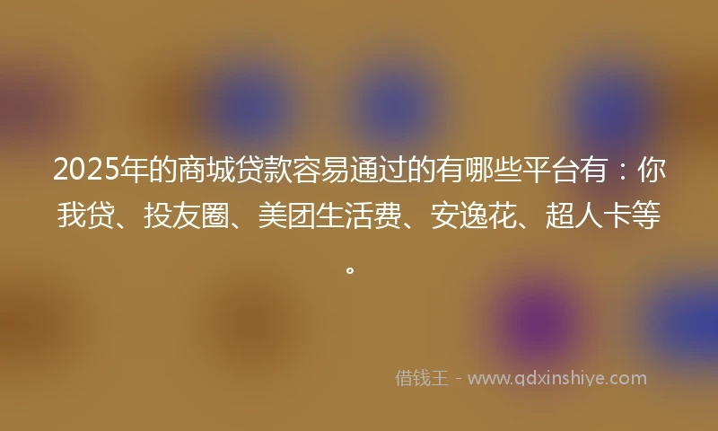 2025年的商城贷款容易通过的有哪些平台有：你我贷、投友圈、美团生活费、安逸花、超人卡等。
