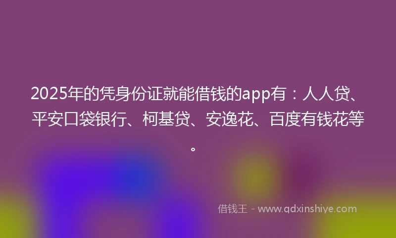 2025年的凭身份证就能借钱的app有：人人贷、平安口袋银行、柯基贷、安逸花、百度有钱花等。