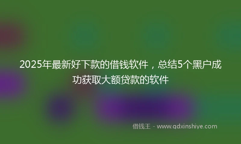 2025年最新好下款的借钱软件，总结5个黑户成功获取大额贷款的软件