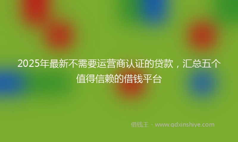 2025年最新不需要运营商认证的贷款，汇总五个值得信赖的借钱平台