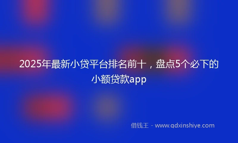 2025年最新小贷平台排名前十，盘点5个必下的小额贷款app