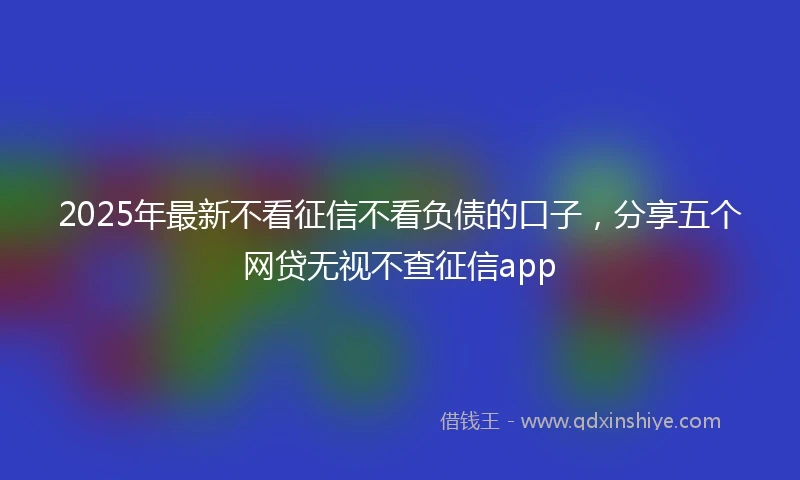 2025年最新不看征信不看负债的口子，分享五个网贷无视不查征信app