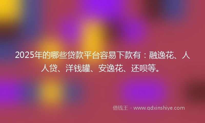 2025年的哪些贷款平台容易下款有：融逸花、人人贷、洋钱罐、安逸花、还呗等。