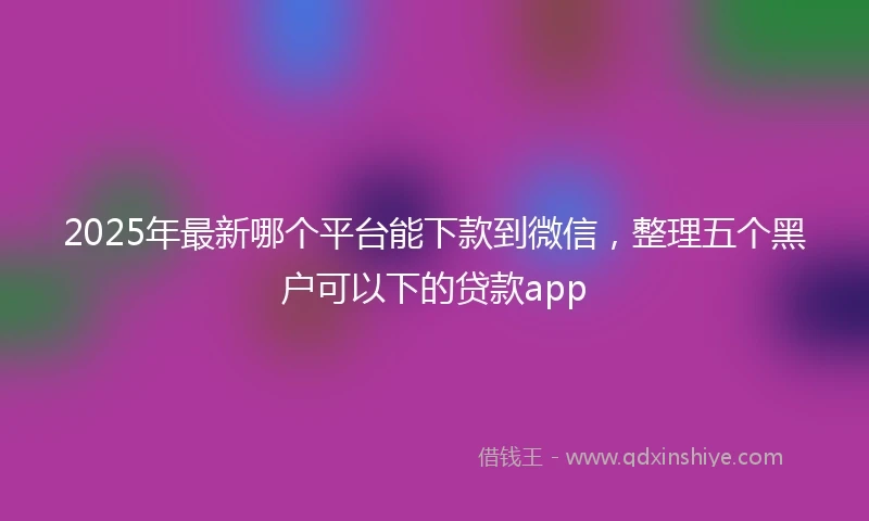 2025年最新哪个平台能下款到微信，整理五个黑户可以下的贷款app