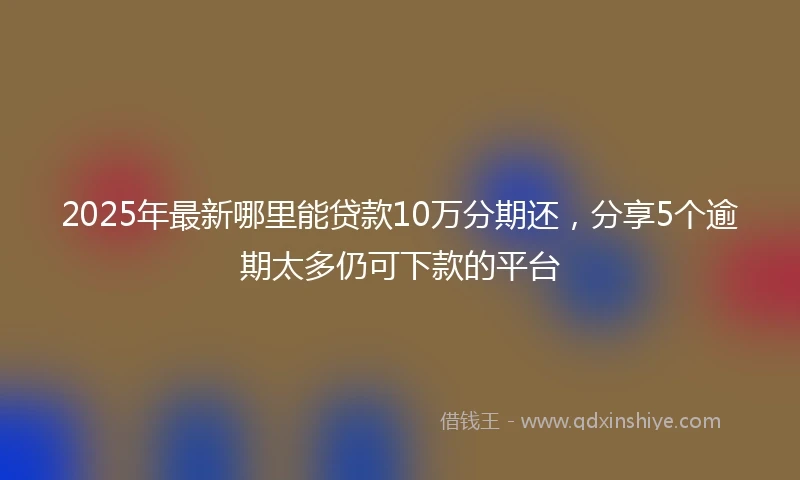 2025年最新哪里能贷款10万分期还，分享5个逾期太多仍可下款的平台