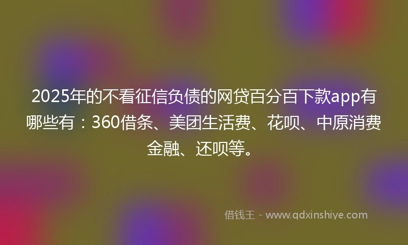 2025年的不看征信负债的网贷百分百下款app有哪些有：360借条、美团生活费、花呗、中原消费金融、还呗等。