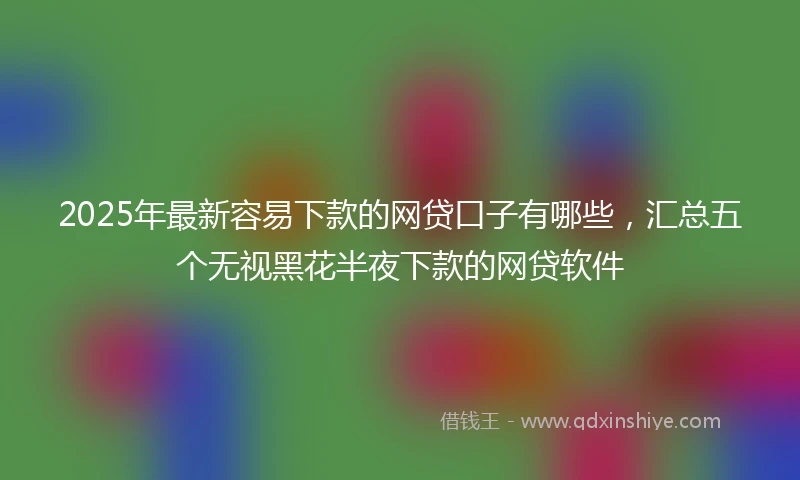 2025年最新容易下款的网贷口子有哪些，汇总五个无视黑花半夜下款的网贷软件