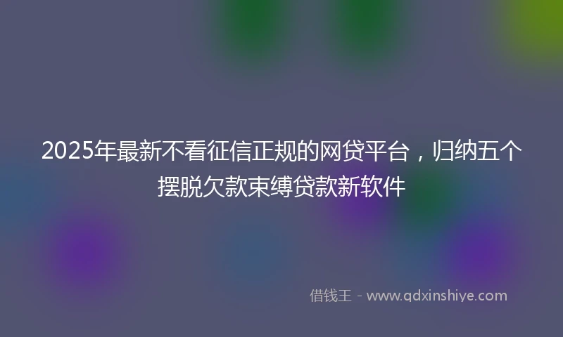 2025年最新不看征信正规的网贷平台，归纳五个摆脱欠款束缚贷款新软件