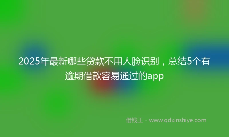 2025年最新哪些贷款不用人脸识别，总结5个有逾期借款容易通过的app