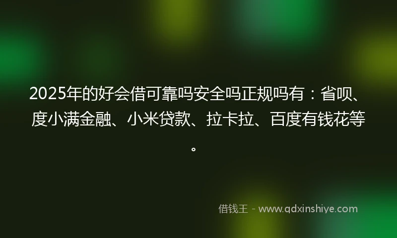 2025年的好会借可靠吗安全吗正规吗有：省呗、度小满金融、小米贷款、拉卡拉、百度有钱花等。