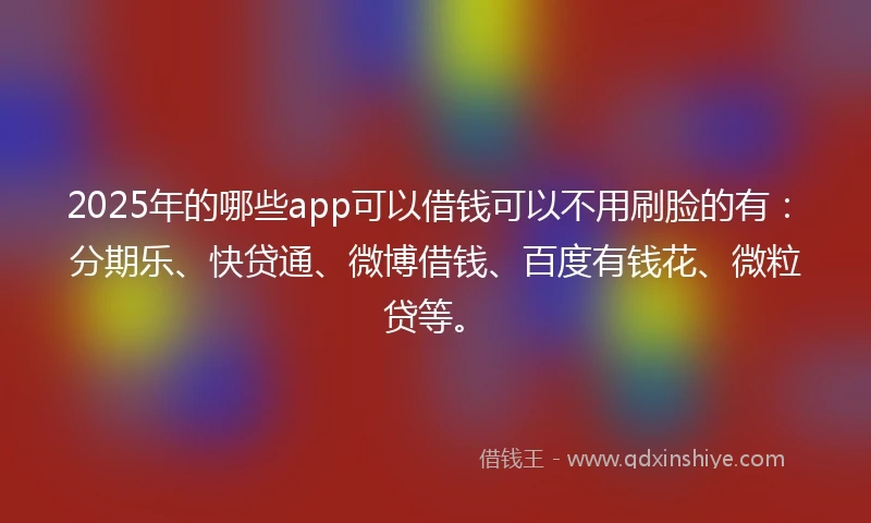 2025年的哪些app可以借钱可以不用刷脸的有：分期乐、快贷通、微博借钱、百度有钱花、微粒贷等。