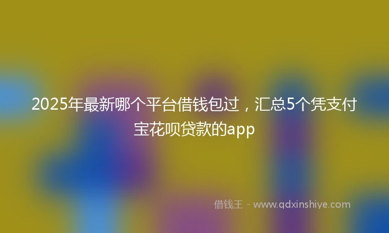 2025年最新哪个平台借钱包过，汇总5个凭支付宝花呗贷款的app