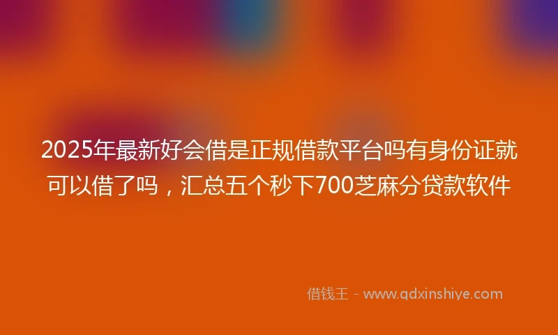 2025年最新好会借是正规借款平台吗有身份证就可以借了吗，汇总五个秒下700芝麻分贷款软件