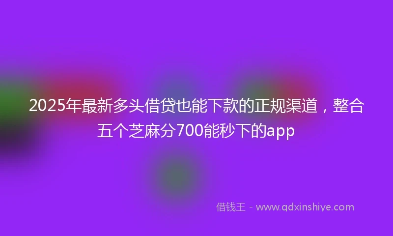 2025年最新多头借贷也能下款的正规渠道，整合五个芝麻分700能秒下的app