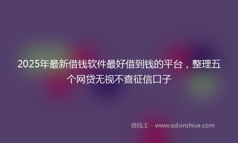 2025年最新借钱软件最好借到钱的平台，整理五个网贷无视不查征信口子