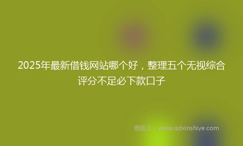 2025年最新借钱网站哪个好，整理五个无视综合评分不足必下款口子