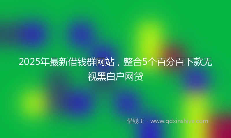 2025年最新借钱群网站，整合5个百分百下款无视黑白户网贷