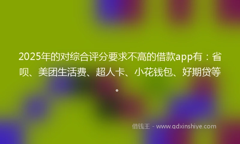 2025年的对综合评分要求不高的借款app有：省呗、美团生活费、超人卡、小花钱包、好期贷等。