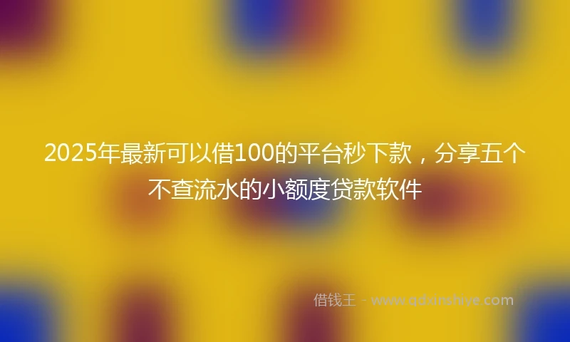 2025年最新可以借100的平台秒下款，分享五个不查流水的小额度贷款软件