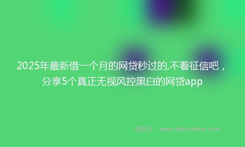 2025年最新借一个月的网贷秒过的,不看征信吧，分享5个真正无视风控黑白的网贷app