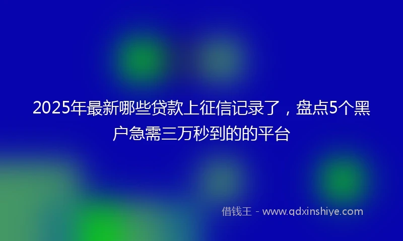 2025年最新哪些贷款上征信记录了，盘点5个黑户急需三万秒到的的平台