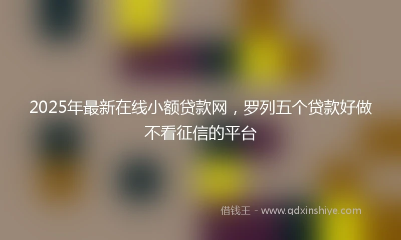 2025年最新在线小额贷款网，罗列五个贷款好做不看征信的平台