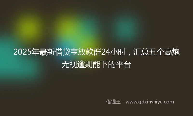 2025年最新借贷宝放款群24小时，汇总五个高炮无视逾期能下的平台