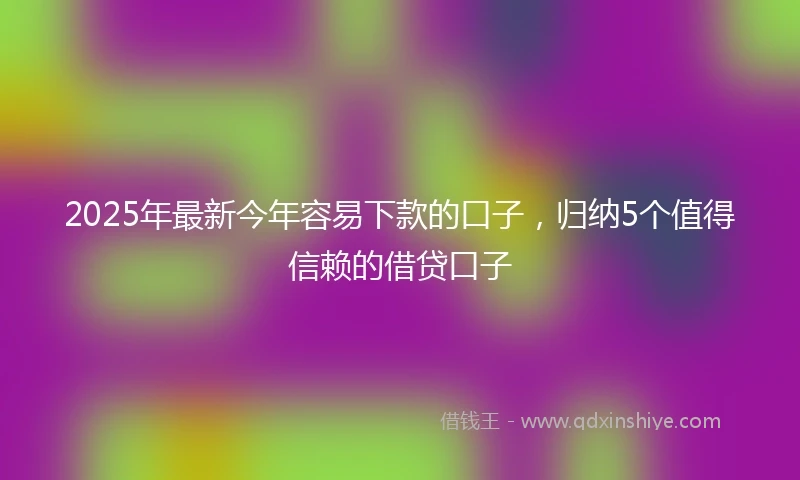 2025年最新今年容易下款的口子，归纳5个值得信赖的借贷口子