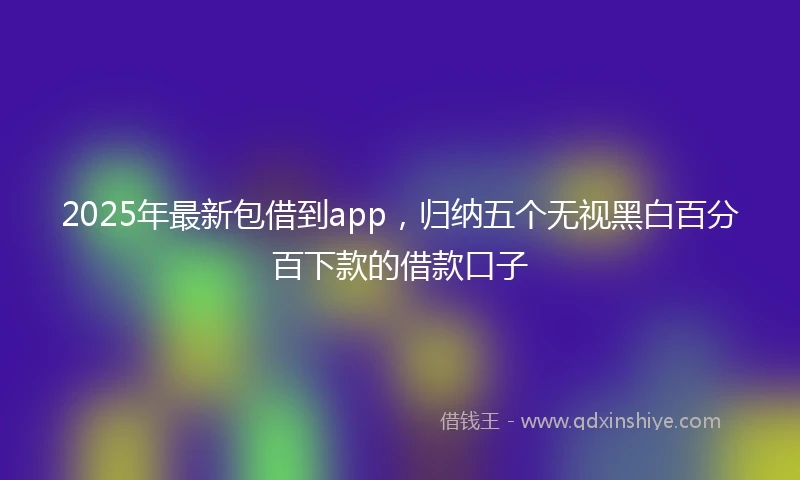 2025年最新包借到app，归纳五个无视黑白百分百下款的借款口子