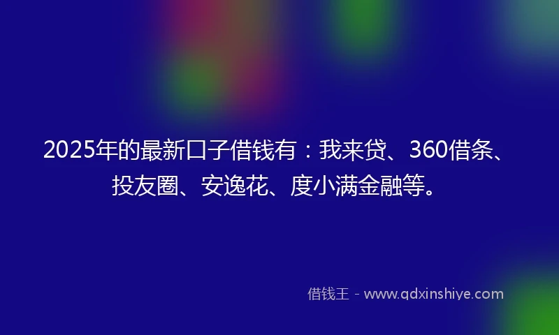 2025年的最新口子借钱有：我来贷、360借条、投友圈、安逸花、度小满金融等。