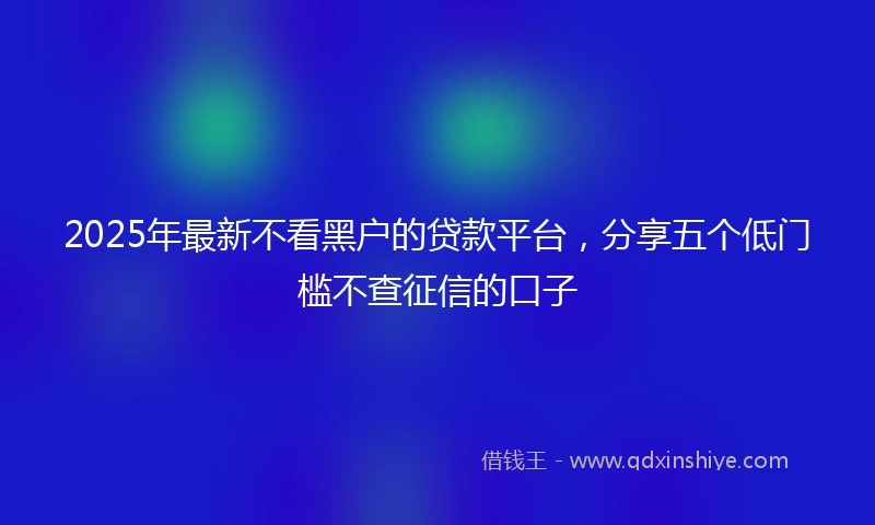 2025年最新不看黑户的贷款平台，分享五个低门槛不查征信的口子