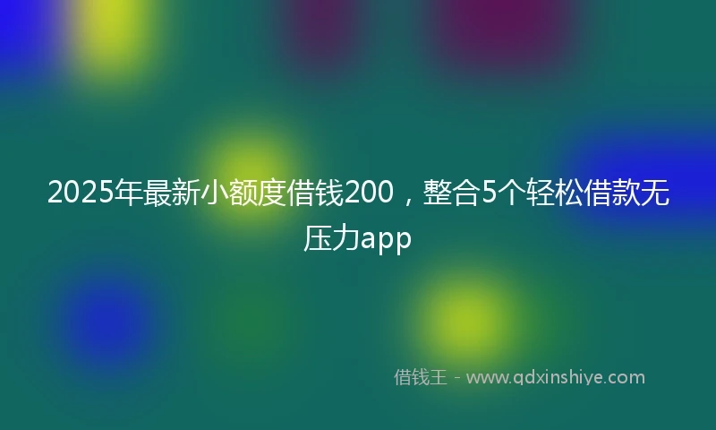 2025年最新小额度借钱200，整合5个轻松借款无压力app