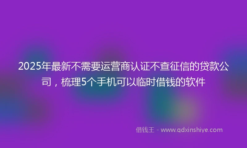 2025年最新不需要运营商认证不查征信的贷款公司，梳理5个手机可以临时借钱的软件
