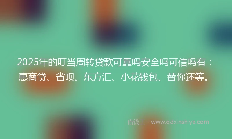 2025年的叮当周转贷款可靠吗安全吗可信吗有：惠商贷、省呗、东方汇、小花钱包、替你还等。