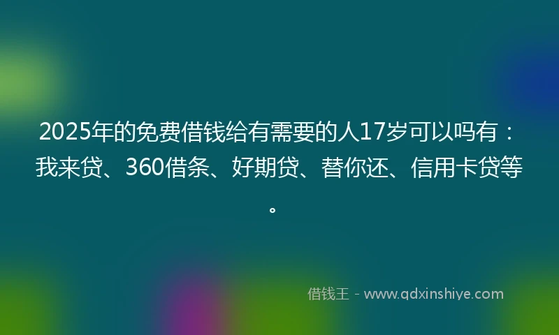 2025年的免费借钱给有需要的人17岁可以吗有：我来贷、360借条、好期贷、替你还、信用卡贷等。