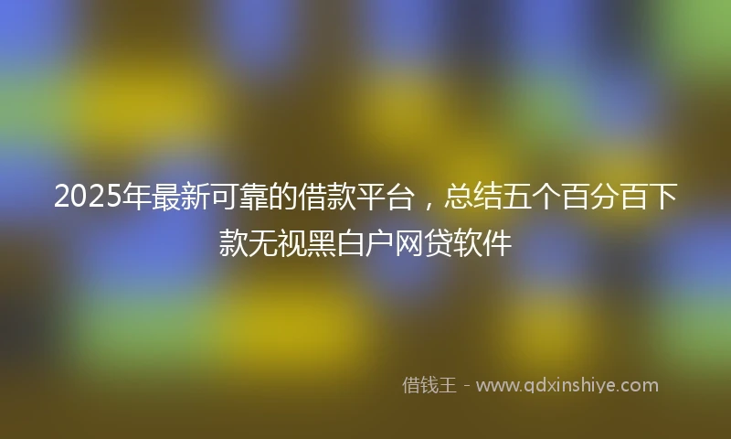 2025年最新可靠的借款平台，总结五个百分百下款无视黑白户网贷软件