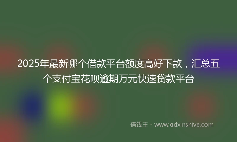 2025年最新哪个借款平台额度高好下款，汇总五个支付宝花呗逾期万元快速贷款平台