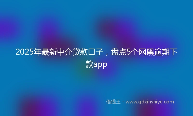 2025年最新中介贷款口子，盘点5个网黑逾期下款app