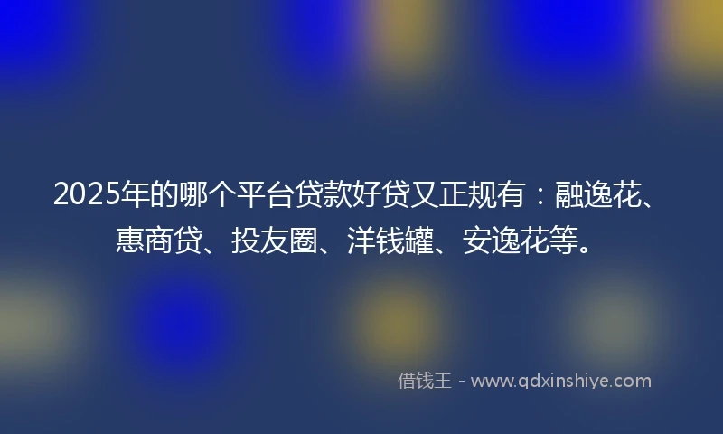 2025年的哪个平台贷款好贷又正规有：融逸花、惠商贷、投友圈、洋钱罐、安逸花等。