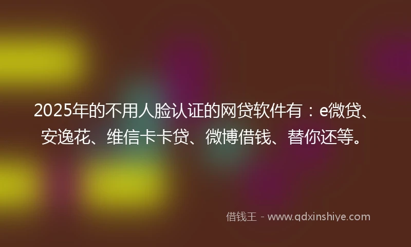 2025年的不用人脸认证的网贷软件有：e微贷、安逸花、维信卡卡贷、微博借钱、替你还等。