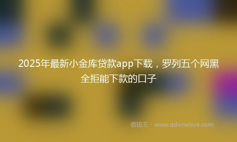 2025年最新小金库贷款app下载，罗列五个网黑全拒能下款的口子