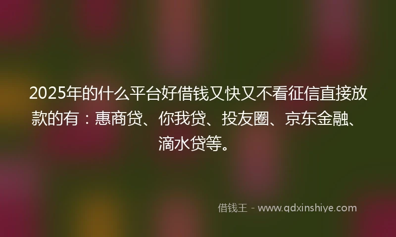 2025年的什么平台好借钱又快又不看征信直接放款的有：惠商贷、你我贷、投友圈、京东金融、滴水贷等。