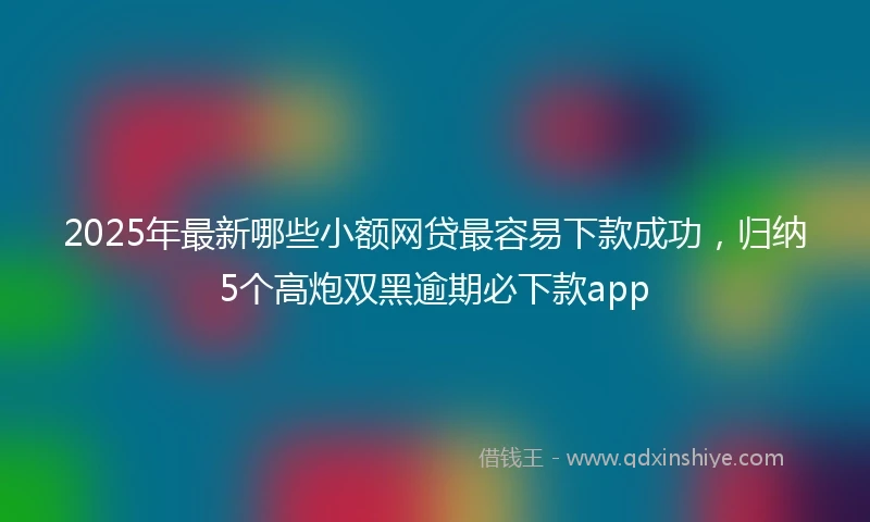 2025年最新哪些小额网贷最容易下款成功，归纳5个高炮双黑逾期必下款app