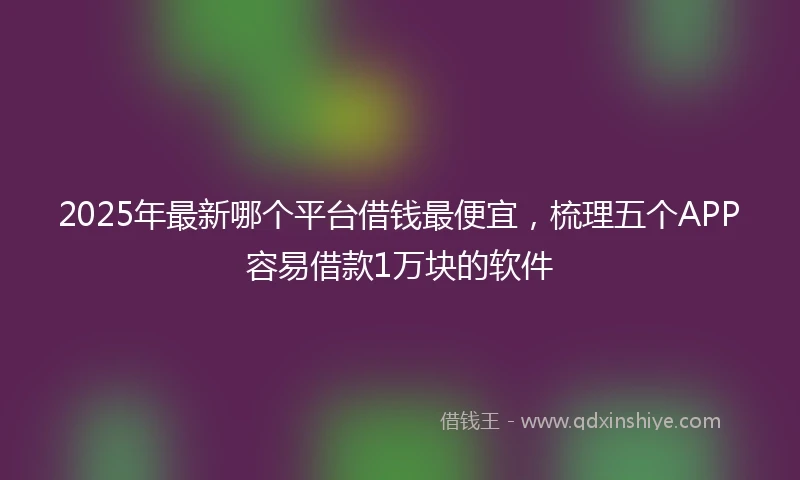 2025年最新哪个平台借钱最便宜，梳理五个APP容易借款1万块的软件