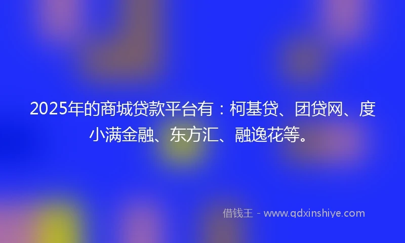 2025年的商城贷款平台有：柯基贷、团贷网、度小满金融、东方汇、融逸花等。